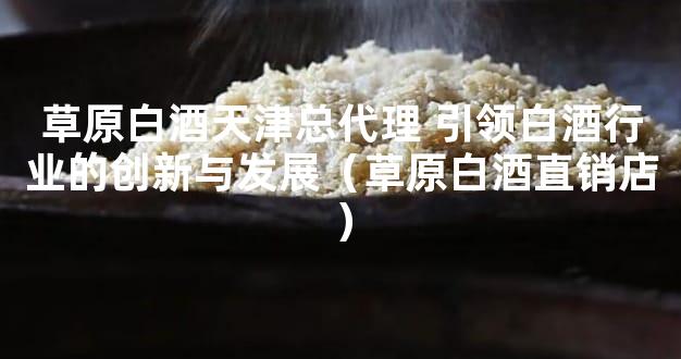 草原白酒天津总代理 引领白酒行业的创新与发展（草原白酒直销店）